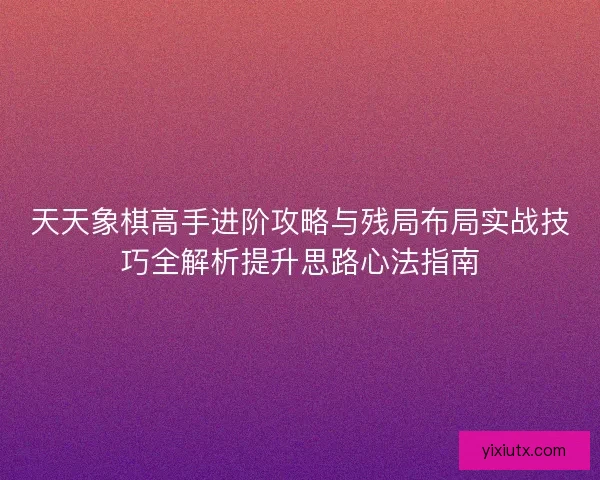 天天象棋高手进阶攻略与残局布局实战技巧全解析提升思路心法指南