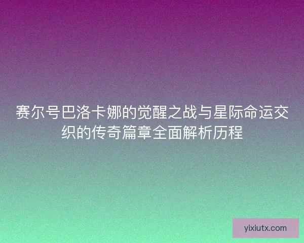 赛尔号巴洛卡娜的觉醒之战与星际命运交织的传奇篇章全面解析历程