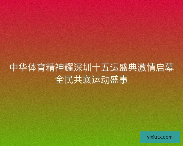 中华体育精神耀深圳十五运盛典激情启幕全民共襄运动盛事
