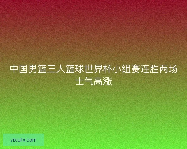 中国男篮三人篮球世界杯小组赛连胜两场士气高涨