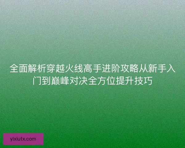 全面解析穿越火线高手进阶攻略从新手入门到巅峰对决全方位提升技巧